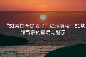 “51茶館全是騙子”揭示真相，51茶館背后的騙局與警示