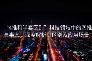 “4推和半套區別”科技領域中的四推與半套，深度解析其區別及應用場景