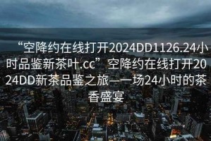 “空降約在線打開2024DD1126.24小時(shí)品鑒新茶葉.cc”空降約在線打開2024DD新茶品鑒之旅—一場24小時(shí)的茶香盛宴