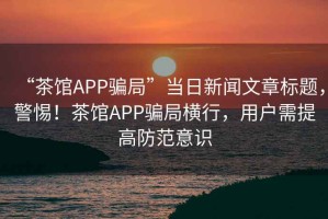 “茶館APP騙局”當日新聞文章標題，警惕！茶館APP騙局橫行，用戶需提高防范意識