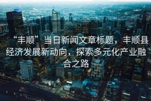“豐順”當(dāng)日新聞文章標(biāo)題，豐順縣經(jīng)濟(jì)發(fā)展新動(dòng)向，探索多元化產(chǎn)業(yè)融合之路