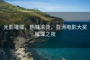 光影璀璨，熱辣滾燙，亞洲電影大獎璀璨之夜