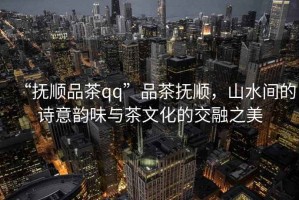 “撫順品茶qq”品茶撫順，山水間的詩意韻味與茶文化的交融之美