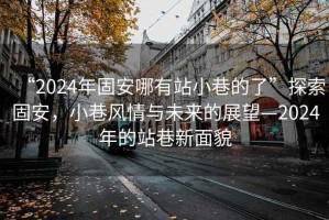 “2024年固安哪有站小巷的了”探索固安，小巷風情與未來的展望—2024年的站巷新面貌