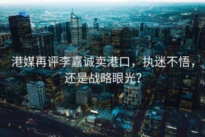 港媒再評李嘉誠賣港口，執(zhí)迷不悟，還是戰(zhàn)略眼光？
