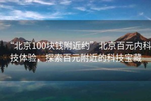 “北京100塊錢附近約”北京百元內(nèi)科技體驗(yàn)，探索百元附近的科技寶藏