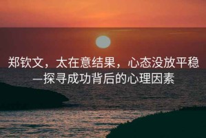 鄭欽文，太在意結果，心態沒放平穩—探尋成功背后的心理因素
