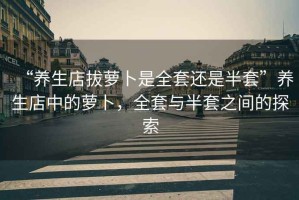 “養生店拔蘿卜是全套還是半套”養生店中的蘿卜，全套與半套之間的探索