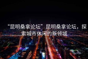 “昆明桑拿論壇”昆明桑拿論壇，探索城市休閑的新領(lǐng)域