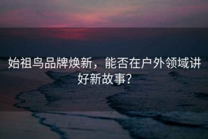 始祖鳥品牌煥新，能否在戶外領域講好新故事？
