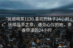 “撫順喝茶1130.喜歡的妹子24小時.cc”撫順品茶之旅，遇見心儀的她，茶香彌漫的24小時