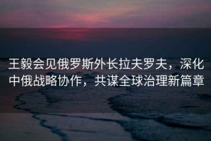 王毅會見俄羅斯外長拉夫羅夫，深化中俄戰略協作，共謀全球治理新篇章