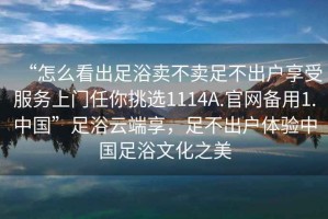 “怎么看出足浴賣不賣足不出戶享受服務上門任你挑選1114A.官網備用1.中國”足浴云端享，足不出戶體驗中國足浴文化之美
