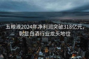 五糧液2024年凈利潤突破318億元，彰顯白酒行業龍頭地位