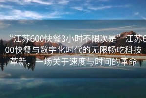 “江蘇600快餐3小時(shí)不限次是”江蘇600快餐與數(shù)字化時(shí)代的無(wú)限暢吃科技革新，一場(chǎng)關(guān)于速度與時(shí)間的革命