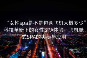 “女性spa是不是包含飛機大概多少”科技革新下的女性SPA體驗，飛機艙式SPA的奧秘與應用