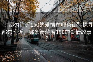 “都勻附近150的愛情在哪條街”探尋都勻附近，哪條街藏著150的愛情故事？
