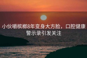 小伙嚼檳榔8年變身大方臉，口腔健康警示錄引發關注