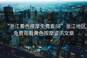 “浙江黃色按摩免費看88”浙江地區免費觀看黃色按摩資訊文章