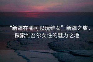 “新疆在哪可以玩維女”新疆之旅，探索維吾爾女性的魅力之地