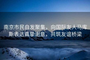 南京市民自發聚集，向國際友人馬庫斯表達真摯謝意，共筑友誼橋梁