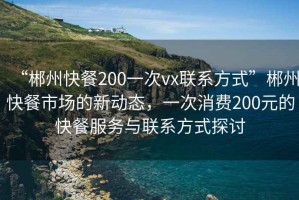 “郴州快餐200一次vx聯(lián)系方式”郴州快餐市場(chǎng)的新動(dòng)態(tài)，一次消費(fèi)200元的快餐服務(wù)與聯(lián)系方式探討