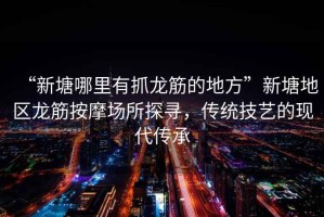 “新塘哪里有抓龍筋的地方”新塘地區(qū)龍筋按摩場(chǎng)所探尋，傳統(tǒng)技藝的現(xiàn)代傳承