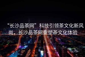 “長沙品茶網(wǎng)”科技引領(lǐng)茶文化新風尚，長沙品茶網(wǎng)重塑茶文化體驗