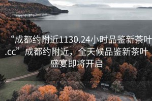“成都約附近1130.24小時品鑒新茶葉.cc”成都約附近，全天候品鑒新茶葉盛宴即將開啟