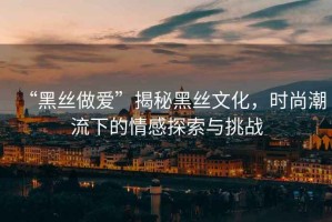 “黑絲做愛”揭秘黑絲文化，時尚潮流下的情感探索與挑戰