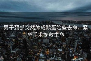 男子頸部突然腫成鵝蛋險些喪命，緊急手術挽救生命