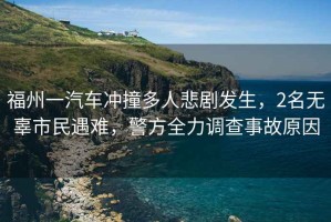 福州一汽車沖撞多人悲劇發生，2名無辜市民遇難，警方全力調查事故原因