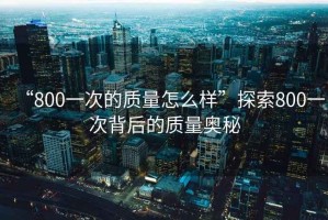 “800一次的質(zhì)量怎么樣”探索800一次背后的質(zhì)量奧秘