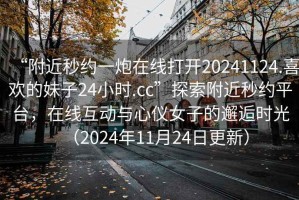 “附近秒約一炮在線打開20241124.喜歡的妹子24小時.cc”探索附近秒約平臺，在線互動與心儀女子的邂逅時光（2024年11月24日更新）