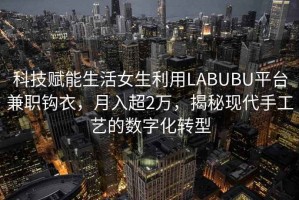 科技賦能生活女生利用LABUBU平臺兼職鉤衣，月入超2萬，揭秘現代手工藝的數字化轉型