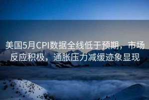 美國5月CPI數據全線低于預期，市場反應積極，通脹壓力減緩跡象顯現