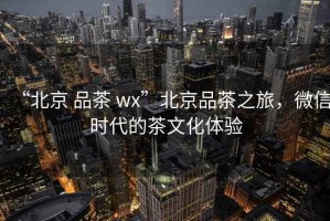 “北京 品茶 wx”北京品茶之旅，微信時代的茶文化體驗