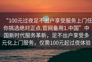 “100元過夜足不出戶享受服務上門任你挑選絕對正點.官網備用1.中國”中國新時代服務革新，足不出戶享受多元化上門服務，僅需100元起過夜體驗
