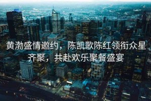 黃渤盛情邀約，陳凱歌陳紅領銜眾星齊聚，共赴歡樂聚餐盛宴