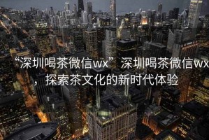 “深圳喝茶微信wx”深圳喝茶微信wx，探索茶文化的新時代體驗