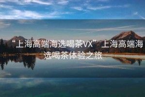 “上海高端海選喝茶VX”上海高端海選喝茶體驗之旅