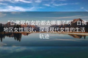 “白佛現在女的都去哪里了啊”白佛地區女性現狀，探尋現代女性的生活軌跡
