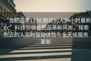 “合肥品茶1130.附近的人24小時最新.cc”科技引領合肥品茶新風尚，探索附近的人實時互動體驗與全天候服務革新