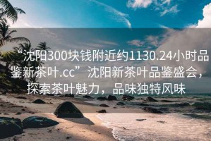 “沈陽300塊錢附近約1130.24小時品鑒新茶葉.cc”沈陽新茶葉品鑒盛會，探索茶葉魅力，品味獨特風味