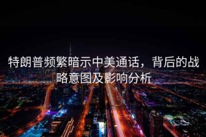 特朗普頻繁暗示中美通話(huà)，背后的戰(zhàn)略意圖及影響分析