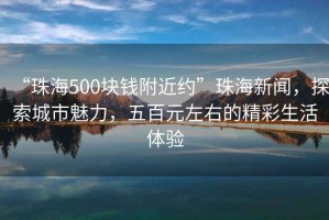 “珠海500塊錢附近約”珠海新聞，探索城市魅力，五百元左右的精彩生活體驗