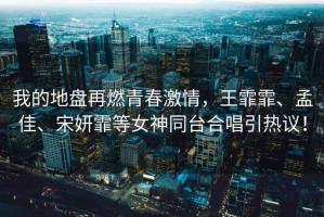 我的地盤再燃青春激情，王霏霏、孟佳、宋妍霏等女神同臺合唱引熱議！