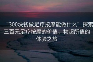 “300塊錢做足療按摩能做什么”探索三百元足療按摩的價值，物超所值的體驗之旅