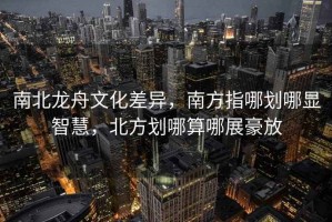 南北龍舟文化差異，南方指哪劃哪顯智慧，北方劃哪算哪展豪放