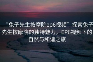 “兔子先生按摩院ep6視頻”探索兔子先生按摩院的獨特魅力，EP6視頻下的自然與和諧之旅